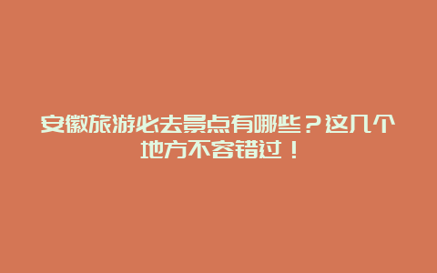 安徽旅游必去景点有哪些？这几个地方不容错过！