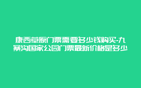 康西草原门票需要多少钱购买-九寨沟国家公园门票最新价格是多少