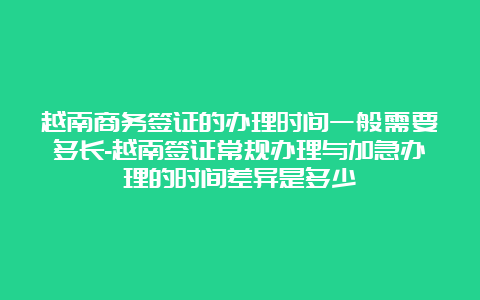 越南商务签证的办理时间一般需要多长-越南签证常规办理与加急办理的时间差异是多少