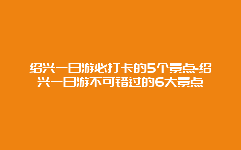 绍兴一日游必打卡的5个景点-绍兴一日游不可错过的6大景点