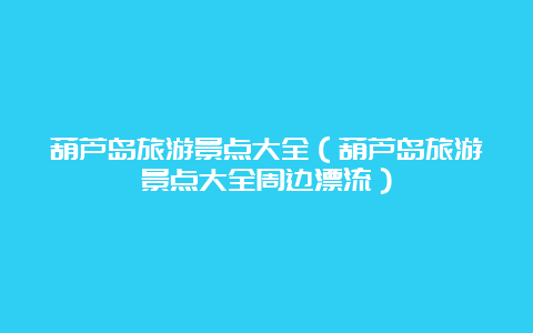 葫芦岛旅游景点大全（葫芦岛旅游景点大全周边漂流）