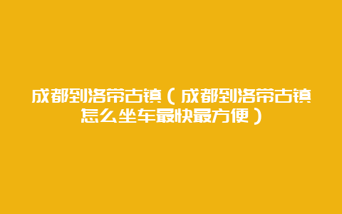 成都到洛带古镇（成都到洛带古镇怎么坐车最快最方便）