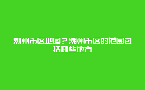 潮州市区地图？潮州市区的范围包括哪些地方