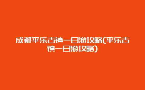 成都平乐古镇一日游攻略(平乐古镇一日游攻略)