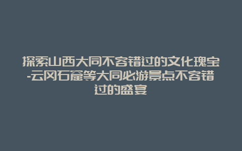 探索山西大同不容错过的文化瑰宝-云冈石窟等大同必游景点不容错过的盛宴