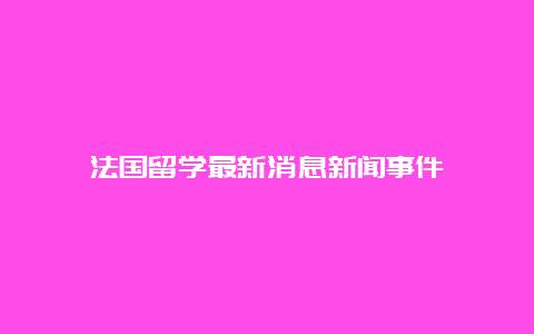 法国留学最新消息新闻事件