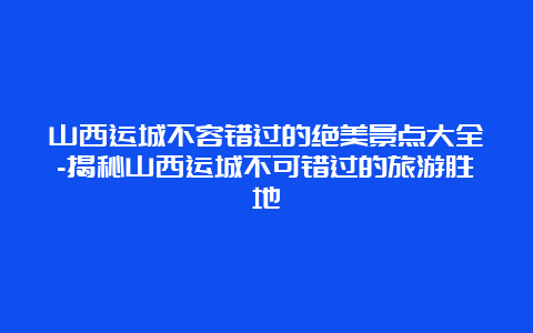 山西运城不容错过的绝美景点大全-揭秘山西运城不可错过的旅游胜地