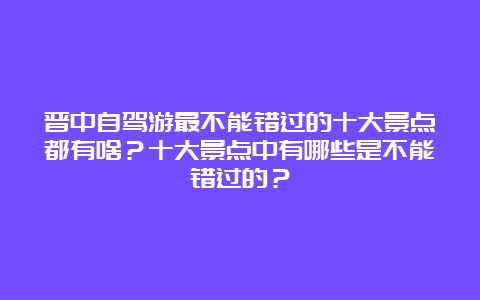 晋中自驾游最不能错过的十大景点都有啥？十大景点中有哪些是不能错过的？