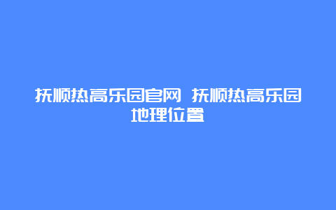 抚顺热高乐园官网 抚顺热高乐园地理位置