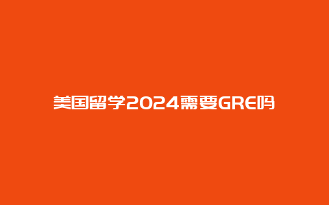 美国留学2024需要GRE吗