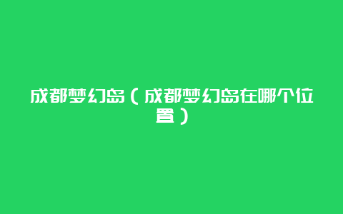 成都梦幻岛（成都梦幻岛在哪个位置）