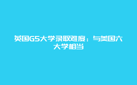 英国G5大学录取难度：与美国六大学相当