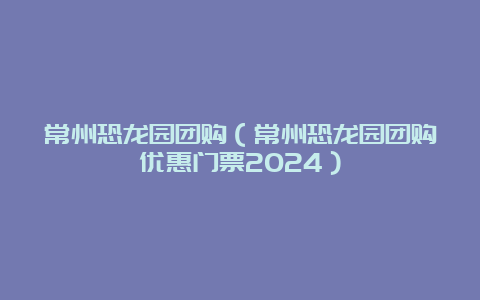 常州恐龙园团购（常州恐龙园团购优惠门票2024）