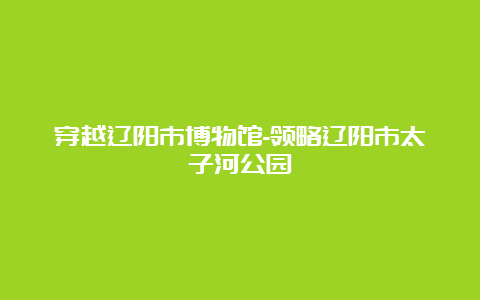 穿越辽阳市博物馆-领略辽阳市太子河公园