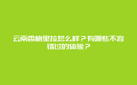 云南香格里拉怎么样？有哪些不容错过的体验？