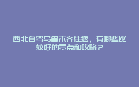 西北自驾乌鲁木齐往返，有哪些比较好的景点和攻略？