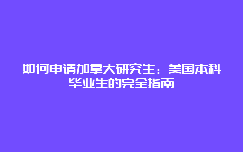 如何申请加拿大研究生：美国本科毕业生的完全指南