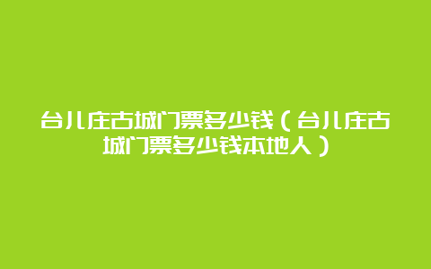 台儿庄古城门票多少钱（台儿庄古城门票多少钱本地人）