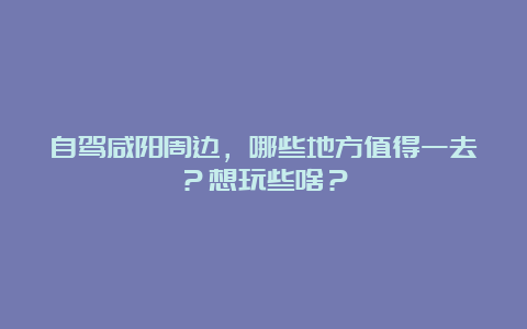 自驾咸阳周边，哪些地方值得一去？想玩些啥？