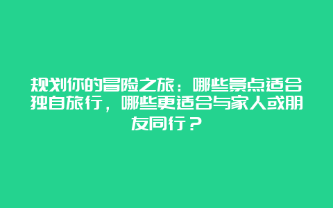 规划你的冒险之旅：哪些景点适合独自旅行，哪些更适合与家人或朋友同行？