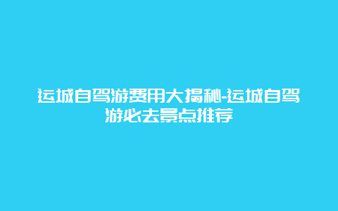 运城自驾游费用大揭秘-运城自驾游必去景点推荐