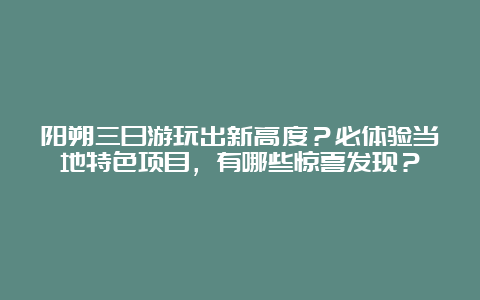 阳朔三日游玩出新高度？必体验当地特色项目，有哪些惊喜发现？