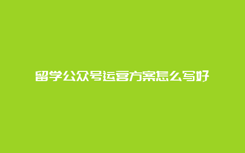 留学公众号运营方案怎么写好