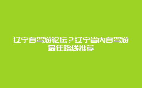 辽宁自驾游论坛？辽宁省内自驾游最佳路线推荐