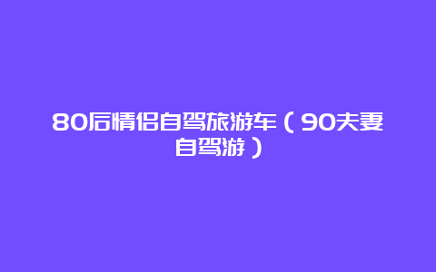 80后情侣自驾旅游车（90夫妻自驾游）