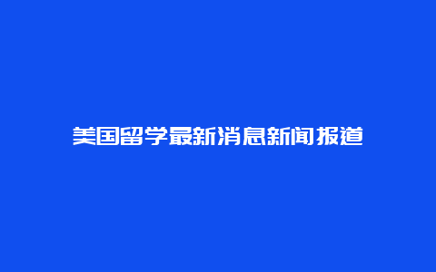 美国留学最新消息新闻报道