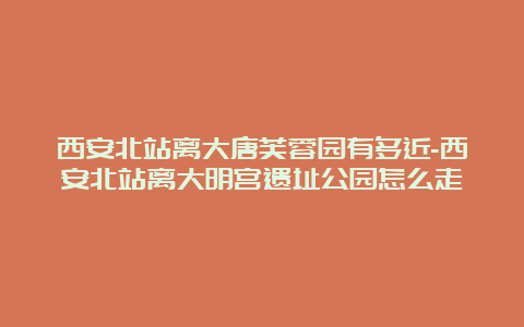 西安北站离大唐芙蓉园有多近-西安北站离大明宫遗址公园怎么走