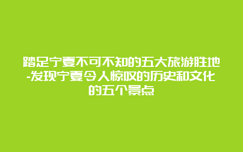 踏足宁夏不可不知的五大旅游胜地-发现宁夏令人惊叹的历史和文化的五个景点