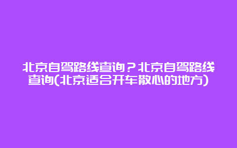 北京自驾路线查询？北京自驾路线查询(北京适合开车散心的地方)