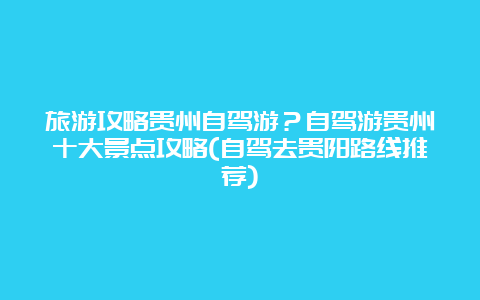 旅游攻略贵州自驾游？自驾游贵州十大景点攻略(自驾去贵阳路线推荐)