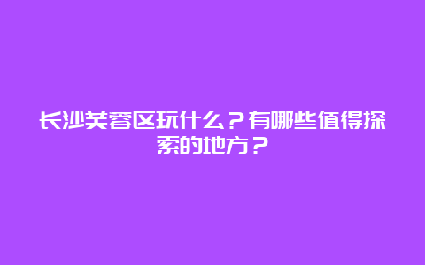 长沙芙蓉区玩什么？有哪些值得探索的地方？