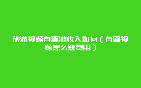 旅游视频自驾游收入如何（自驾视频怎么赚费用）