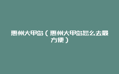 惠州大甲岛（惠州大甲岛怎么去最方便）