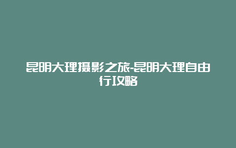 昆明大理摄影之旅-昆明大理自由行攻略