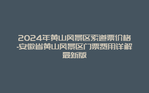 2024年黄山风景区索道票价格-安徽省黄山风景区门票费用详解最新版