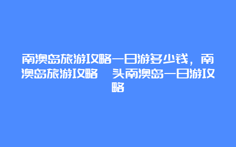 南澳岛旅游攻略一日游多少钱，南澳岛旅游攻略汕头南澳岛一日游攻略