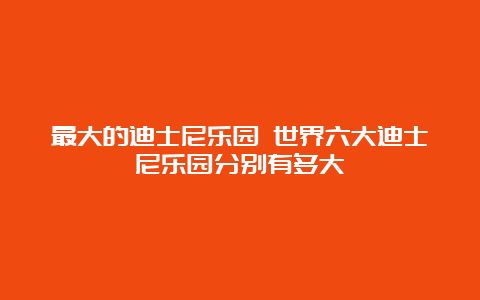 最大的迪士尼乐园 世界六大迪士尼乐园分别有多大