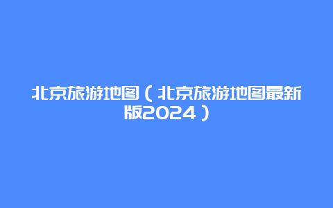 北京旅游地图（北京旅游地图最新版2024）