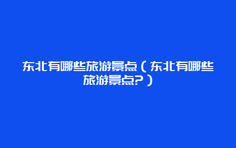 东北有哪些旅游景点（东北有哪些旅游景点?）