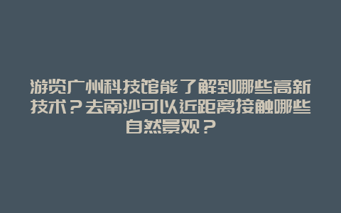 游览广州科技馆能了解到哪些高新技术？去南沙可以近距离接触哪些自然景观？