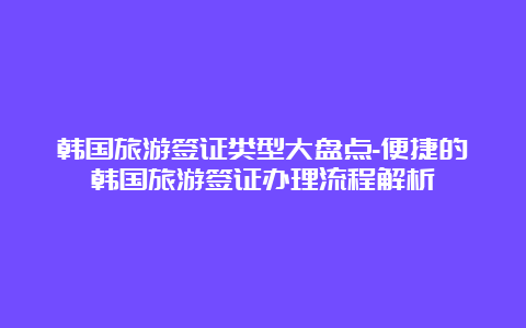 韩国旅游签证类型大盘点-便捷的韩国旅游签证办理流程解析