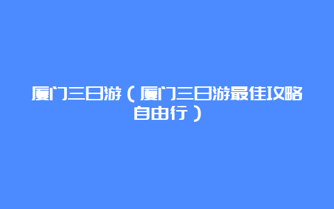 厦门三日游（厦门三日游最佳攻略自由行）