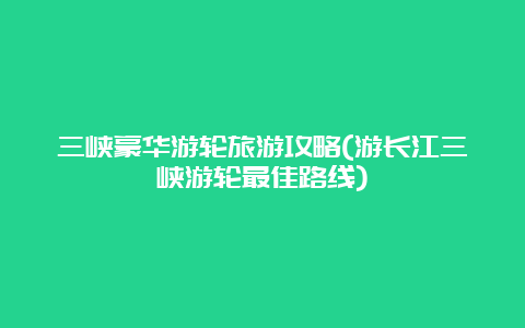 三峡豪华游轮旅游攻略(游长江三峡游轮最佳路线)