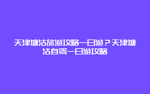 天津塘沽旅游攻略一日游？天津塘沽自驾一日游攻略