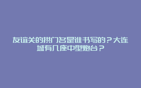 友谊关的拱门名是谁书写的？大连城有几座中型炮台？