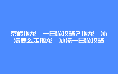 秦岭抱龙峪一日游攻略？抱龙峪冰瀑怎么走抱龙峪冰瀑一日游攻略